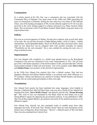 Communism:

In a certain period of his life, Faiz was a communist and was associated with the
Communist Party of Pakistan. Faiz spent much of the 1950s and 1960s promoting the
cause of communism in Pakistan. During the time when Faiz was editor of The Pakistan
Times, one of the leading newspapers of 50s, he lent editorial support to CP. He was also
involved in the circle lending support to military personnel (e.g. Major General Akbar
Khan. This involvement with CP and Major General Akbar Khan's coup plan lead to his
imprisonment later.

Sufism:

Faiz was an avowed supporter of Sufism. He had close relations with several Sufi saints
of his time. He was all time favourite of Baba Malang Sahib, a Sufi of Lahore , Ashfaq
Ahmad khan, Syed Fakhruddin Balley, Wasif Ali Wasif and other renowned sufies. Once
when he was asked how can he compares Sufis with socialist comrades, he replied,
"They(Sufis) are the real comrades". He is also credited for coining the term Ana al-
Haqq in political sense.

Imprisonment:

Faiz was charged with complicity in a failed coup attempt known as the Rawalpindi
Conspiracy Case and was sentenced to four years' imprisonment in 1951. The jail term
gave him a first-hand experience of the harsh realities of life, and provided him with the
much-needed solitude to think and write poetry. Two of his greatest works Dast-e-Saba
and Zindan-Nama were products of this period of imprisonment.

In the 1930s Faiz Ahmed Faiz married Alys Faiz, a British woman. They had two
daughters Moneeza and Salima Hashmi Salima is an eminent artist while Moneeza is a
TV producer. Salima and Moneeza are married to brothers Shoaib Hashmi and Humair
Hashmi who are noted media personalities in their own right.

Translations:

Faiz Ahmed Faiz's poetry has been translated into many languages, from English to
Russian. A Balochi Poet, Mir Gul Khan Nasir, who was also a friend of Faiz Ahmed Faiz
translated his book "Sar-e-Wadi-e-Seena" into Balochi with the title "Seenai Keechag
aa". This work of Faiz was translated by Gul Khan while he (Gul Khan) was in jail
during Bhutto's regime for opposing the government's policies. It was published in 1980,
after Zia-ul-Haq toppled Bhutto's government and freed all the political prisoners of his
(Bhutto's) regime.

Faiz Ahmed Faiz, himself, has also translated works of notable poets from other
languages into Urdu. In his book "Sar-i Waadi-i Seena" there are some translations of the
famous poet of Dagestan, Rasul Gamzatov. "Deewa", a Balochi poem of Mir Gul Khan
Nasir was also translated into Urdu by Faiz.
 