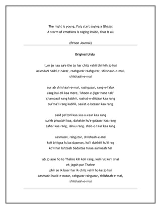 The night is young, Faiz start saying a Ghazal
       A storm of emotions is raging inside, that is all


                       (Prison Journal)


                           Original Urdu


     tum jo naa aa'e the to har chiiz vahii thii kih jo hai
aasmaaN hadd-e-nazar, raahguzar raahguzar, shiishaah-e-mai,
                       shiishaah-e-mai


       aur ab shiishaah-e-mai, raahguzar, rang-e-falak
       rang hai dil kaa mere, "khoon-e-jigar hone tak"
      champaa'i rang kabhii, raahat-e-diidaar kaa rang
       sur'ma'ii rang kabhii, saa'at-e-bezaar kaa rang


            zard pattoN kaa xas-o-xaar kaa rang
      surkh phuuloN kaa, dahakte hu'e gulzaar kaa rang
      zahar kaa rang, lahuu rang. shab-e-taar kaa rang


            aasmaaN, rahguzar, shiishaah-e-mai
       koii bhiigaa hu'aa daaman, ko'ii dukhtii hu'ii rag
        ko'ii har lahzaah badaltaa hu'aa aa'iinaah hai


   ab jo aa'e ho to Thahro kih koii rang, koii rut ko'ii shai
                     ek jagah par Thahre
        phir se ik baar har ik chiiz vahii ho ke jo hai
 aasmaaN hadd-e-nazar, rahguzar rahguzar, shiishaah-e-mai,
                       shiishaah-e-mai
 