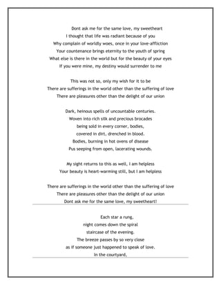 Dont ask me for the same love, my sweetheart
         I thought that life was radiant because of you
   Why complain of worldly woes, once in your love-affliction
    Your countenance brings eternity to the youth of spring
 What else is there in the world but for the beauty of your eyes
      If you were mine, my destiny would surrender to me


            This was not so, only my wish for it to be
There are sufferings in the world other than the suffering of love
    There are pleasures other than the delight of our union


         Dark, heinous spells of uncountable centuries.
           Woven into rich silk and precious brocades
               being sold in every corner, bodies,
               covered in dirt, drenched in blood.
             Bodies, burning in hot ovens of disease
           Pus seeping from open, lacerating wounds.


          My sight returns to this as well, I am helpless
      Your beauty is heart-warming still, but I am helpless


There are sufferings in the world other than the suffering of love
    There are pleasures other than the delight of our union
        Dont ask me for the same love, my sweetheart!


                            Each star a rung,
                  night comes down the spiral
                    staircase of the evening.
               The breeze passes by so very close
         as if someone just happened to speak of love.
                        In the courtyard,
 