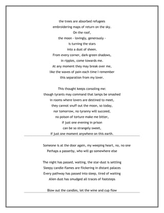 the trees are absorbed refugees
       embroidering maps of return on the sky.
                     On the roof,
           the moon - lovingly, generously -
                  is turning the stars
                 into a dust of sheen.
       From every corner, dark-green shadows,
            in ripples, come towards me.
      At any moment they may break over me,
    like the waves of pain each time I remember
            this separation from my lover.


          This thought keeps consoling me:
though tyrants may command that lamps be smashed
     in rooms where lovers are destined to meet,
      they cannot snuff out the moon, so today,
       nor tomorrow, no tyranny will succeed,
        no poison of torture make me bitter,
             if just one evening in prison
              can be so strangely sweet,
     if just one moment anywhere on this earth.


Someone is at the door again, my weeping heart, no, no one
   Perhaps a passerby, who will go somewhere else


The night has passed, waiting, the star-dust is settling
Sleepy candle-flames are flickering in distant palaces
Every pathway has passed into sleep, tired of waiting
    Alien dust has smudged all traces of footsteps


   Blow out the candles, let the wine and cup flow
 