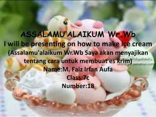 ASSALAMU’ALAIKUM Wr.Wb 
I will be presenting on how to make ice cream 
(Assalamu'alaikum Wr.Wb Saya akan menyajikan 
tentang cara untuk membuat es krim) 
Name:M. Faiz Irfan Aufa 
Class:7c 
Number:18 
 