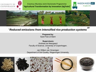 Erasmus Mundus Joint Doctorate Programme
“Agricultural Transformation by Innovation (AgTraIn)”

“Reduced emissions from intensified rice production systems
Prepared by:
Syed Faiz-ul Islam
Supervisors:
Andreas de Neergaard
Faculty of Science, University of Copenhagen.
&
Jan Willem van Groenigen
Department of Soil Quality, Wageningen University.

”

 