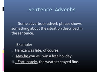Sentence Adverbs
Some adverbs or adverb phrase shows
something about the situation described in
the sentence.
Example:
i. Hamza was late, of course.
ii. May be you will win a free holiday.
iii. Fortunately, the weather stayed fine.
 