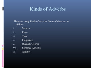 Kinds of Adverbs
There are many kinds of adverbs. Some of them are as
follow:
i. Manner
ii. Place
iii. Time
iv. Frequency
v. Quantity/Degree
vi. Sentence Adverbs
vii. Adjunct
 
