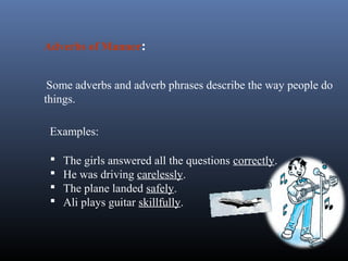Examples:
 The girls answered all the questions correctly.
 He was driving carelessly.
 The plane landed safely.
 Ali plays guitar skillfully.
Adverbs of Manner:
Some adverbs and adverb phrases describe the way people do
things.
 