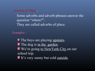 Examples :
The boys are playing upstairs.
The dog is in the garden.
We’re going to NewYork City on our
school trip.
It’s very sunny but cold outside.
Adverbs of Place:
Some adverbs and adverb phrases answer the
question “where?”.
They are called adverbs of place.
 