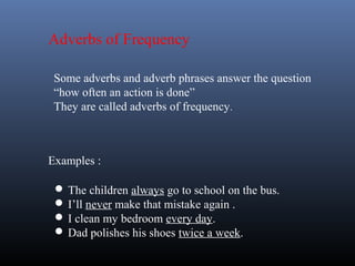 Adverbs of Frequency
Some adverbs and adverb phrases answer the question
“how often an action is done”
They are called adverbs of frequency.
Examples :
 The children always go to school on the bus.
 I’ll never make that mistake again .
 I clean my bedroom every day.
 Dad polishes his shoes twice a week.
 