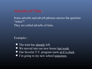 Examples :
 The train has already left.
 We moved into our new house last week.
 Our favorite T.V. program starts at 6’o clock.
 I’m going to my new school tomorrow.
Adverbs of Time:
Some adverbs and adverb phrases answer the question
“when?”.
They are called adverbs of time.
 