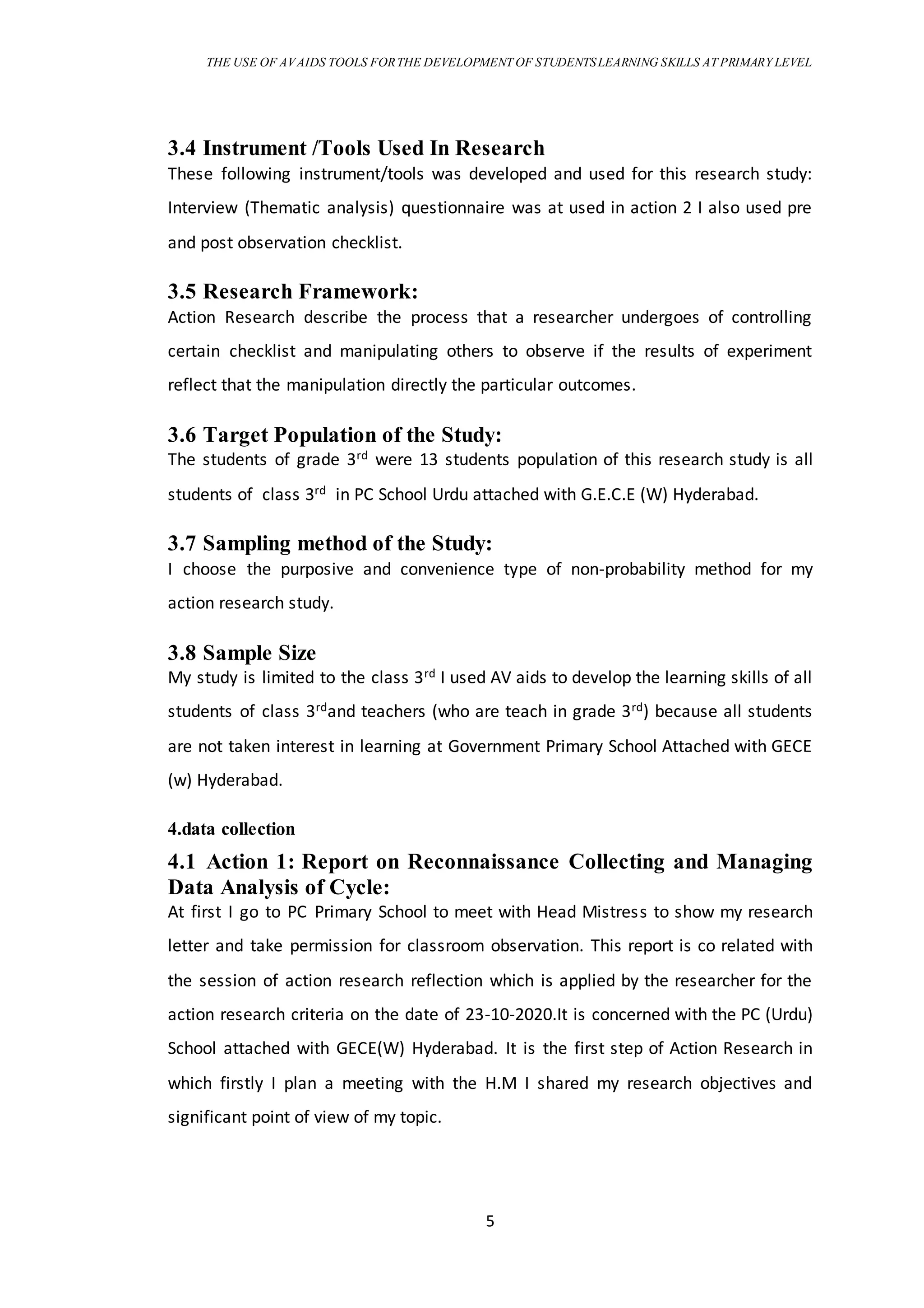 THE USE OF AVAIDS TOOLS FORTHE DEVELOPMENT OF STUDENTSLEARNING SKILLS AT PRIMARY LEVEL
5
3.4 Instrument /Tools Used In Research
These following instrument/tools was developed and used for this research study:
Interview (Thematic analysis) questionnaire was at used in action 2 I also used pre
and post observation checklist.
3.5 Research Framework:
Action Research describe the process that a researcher undergoes of controlling
certain checklist and manipulating others to observe if the results of experiment
reflect that the manipulation directly the particular outcomes.
3.6 Target Population of the Study:
The students of grade 3rd were 13 students population of this research study is all
students of class 3rd in PC School Urdu attached with G.E.C.E (W) Hyderabad.
3.7 Sampling method of the Study:
I choose the purposive and convenience type of non-probability method for my
action research study.
3.8 Sample Size
My study is limited to the class 3rd I used AV aids to develop the learning skills of all
students of class 3rdand teachers (who are teach in grade 3rd) because all students
are not taken interest in learning at Government Primary School Attached with GECE
(w) Hyderabad.
4.data collection
4.1 Action 1: Report on Reconnaissance Collecting and Managing
Data Analysis of Cycle:
At first I go to PC Primary School to meet with Head Mistress to show my research
letter and take permission for classroom observation. This report is co related with
the session of action research reflection which is applied by the researcher for the
action research criteria on the date of 23-10-2020.It is concerned with the PC (Urdu)
School attached with GECE(W) Hyderabad. It is the first step of Action Research in
which firstly I plan a meeting with the H.M I shared my research objectives and
significant point of view of my topic.
 