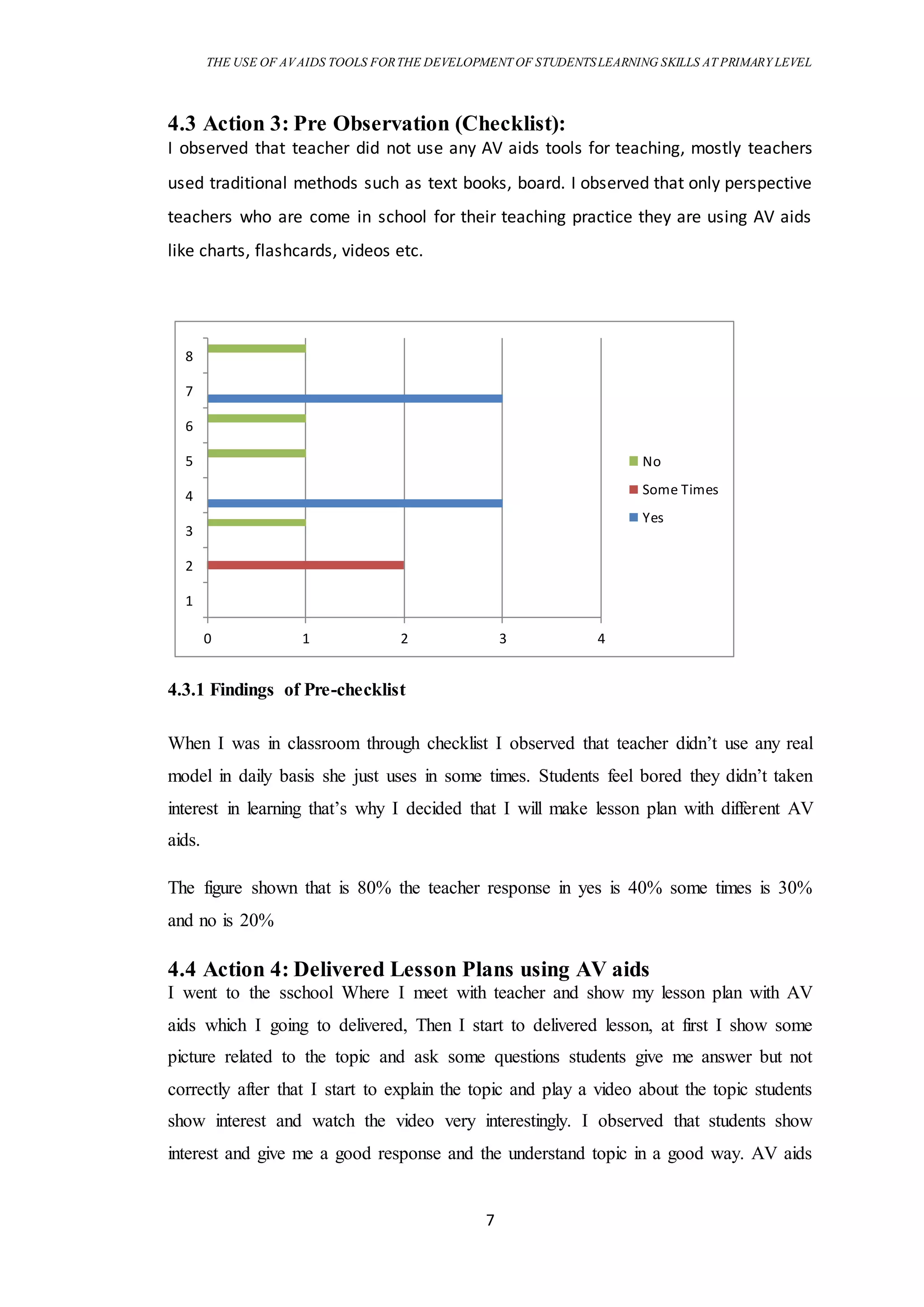 THE USE OF AVAIDS TOOLS FORTHE DEVELOPMENT OF STUDENTSLEARNING SKILLS AT PRIMARY LEVEL
7
4.3 Action 3: Pre Observation (Checklist):
I observed that teacher did not use any AV aids tools for teaching, mostly teachers
used traditional methods such as text books, board. I observed that only perspective
teachers who are come in school for their teaching practice they are using AV aids
like charts, flashcards, videos etc.
4.3.1 Findings of Pre-checklist
When I was in classroom through checklist I observed that teacher didn’t use any real
model in daily basis she just uses in some times. Students feel bored they didn’t taken
interest in learning that’s why I decided that I will make lesson plan with different AV
aids.
The figure shown that is 80% the teacher response in yes is 40% some times is 30%
and no is 20%
4.4 Action 4: Delivered Lesson Plans using AV aids
I went to the sschool Where I meet with teacher and show my lesson plan with AV
aids which I going to delivered, Then I start to delivered lesson, at first I show some
picture related to the topic and ask some questions students give me answer but not
correctly after that I start to explain the topic and play a video about the topic students
show interest and watch the video very interestingly. I observed that students show
interest and give me a good response and the understand topic in a good way. AV aids
0 1 2 3 4
1
2
3
4
5
6
7
8
No
Some Times
Yes
 
