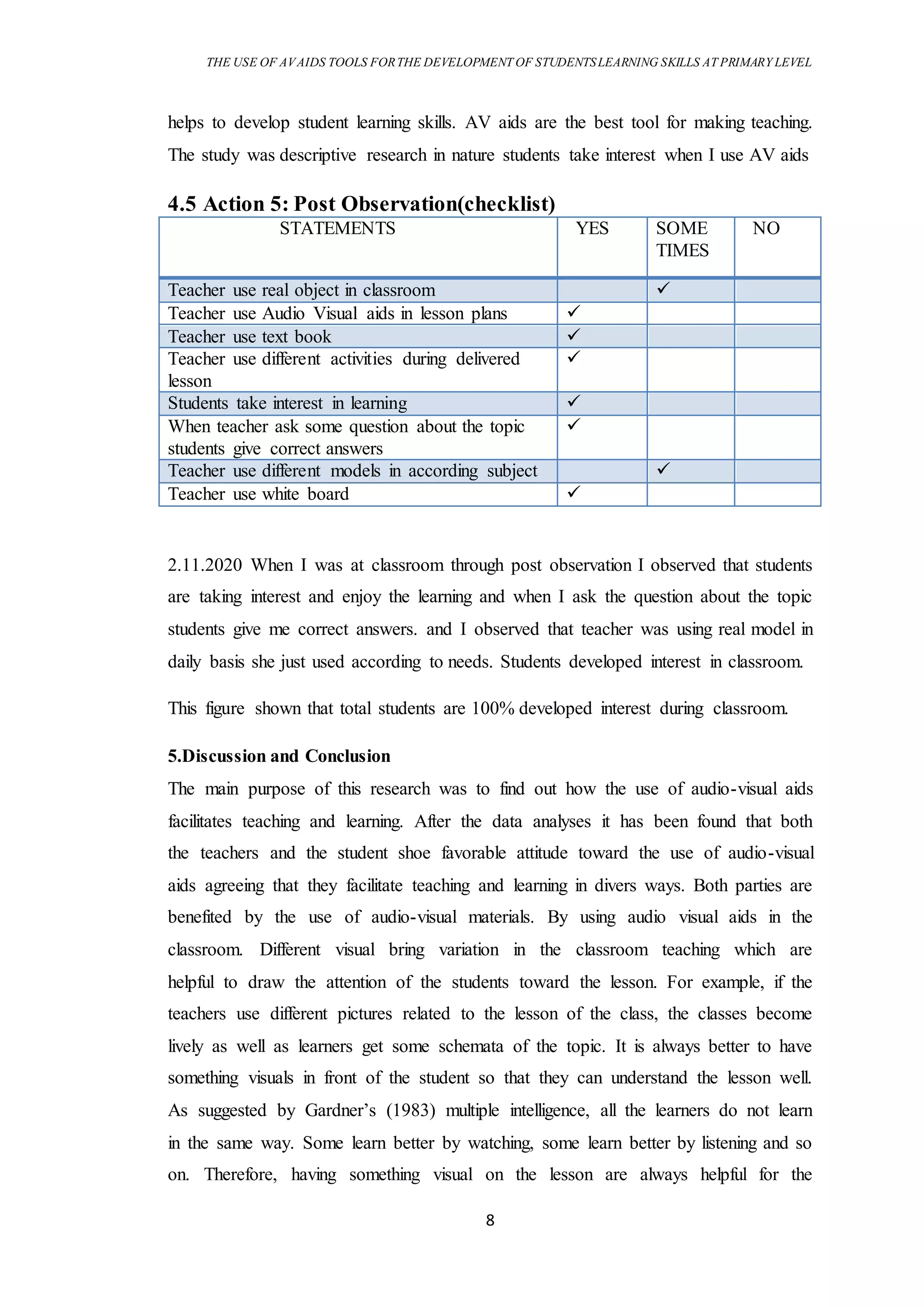THE USE OF AVAIDS TOOLS FORTHE DEVELOPMENT OF STUDENTSLEARNING SKILLS AT PRIMARY LEVEL
8
helps to develop student learning skills. AV aids are the best tool for making teaching.
The study was descriptive research in nature students take interest when I use AV aids
4.5 Action 5: Post Observation(checklist)
STATEMENTS YES SOME
TIMES
NO
Teacher use real object in classroom 
Teacher use Audio Visual aids in lesson plans 
Teacher use text book 
Teacher use different activities during delivered
lesson

Students take interest in learning 
When teacher ask some question about the topic
students give correct answers

Teacher use different models in according subject 
Teacher use white board 
2.11.2020 When I was at classroom through post observation I observed that students
are taking interest and enjoy the learning and when I ask the question about the topic
students give me correct answers. and I observed that teacher was using real model in
daily basis she just used according to needs. Students developed interest in classroom.
This figure shown that total students are 100% developed interest during classroom.
5.Discussion and Conclusion
The main purpose of this research was to find out how the use of audio-visual aids
facilitates teaching and learning. After the data analyses it has been found that both
the teachers and the student shoe favorable attitude toward the use of audio-visual
aids agreeing that they facilitate teaching and learning in divers ways. Both parties are
benefited by the use of audio-visual materials. By using audio visual aids in the
classroom. Different visual bring variation in the classroom teaching which are
helpful to draw the attention of the students toward the lesson. For example, if the
teachers use different pictures related to the lesson of the class, the classes become
lively as well as learners get some schemata of the topic. It is always better to have
something visuals in front of the student so that they can understand the lesson well.
As suggested by Gardner’s (1983) multiple intelligence, all the learners do not learn
in the same way. Some learn better by watching, some learn better by listening and so
on. Therefore, having something visual on the lesson are always helpful for the
 