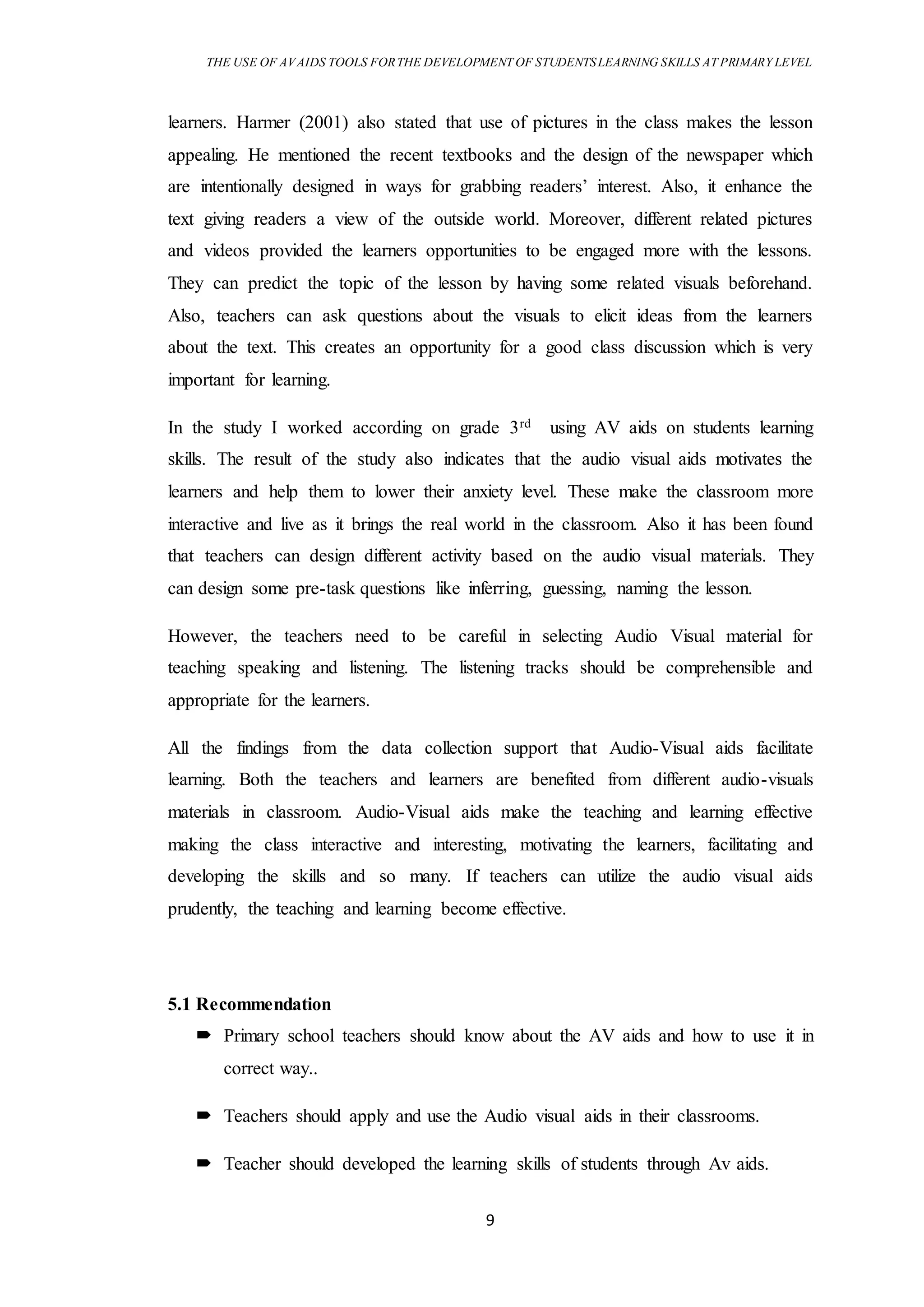 THE USE OF AVAIDS TOOLS FORTHE DEVELOPMENT OF STUDENTSLEARNING SKILLS AT PRIMARY LEVEL
9
learners. Harmer (2001) also stated that use of pictures in the class makes the lesson
appealing. He mentioned the recent textbooks and the design of the newspaper which
are intentionally designed in ways for grabbing readers’ interest. Also, it enhance the
text giving readers a view of the outside world. Moreover, different related pictures
and videos provided the learners opportunities to be engaged more with the lessons.
They can predict the topic of the lesson by having some related visuals beforehand.
Also, teachers can ask questions about the visuals to elicit ideas from the learners
about the text. This creates an opportunity for a good class discussion which is very
important for learning.
In the study I worked according on grade 3rd using AV aids on students learning
skills. The result of the study also indicates that the audio visual aids motivates the
learners and help them to lower their anxiety level. These make the classroom more
interactive and live as it brings the real world in the classroom. Also it has been found
that teachers can design different activity based on the audio visual materials. They
can design some pre-task questions like inferring, guessing, naming the lesson.
However, the teachers need to be careful in selecting Audio Visual material for
teaching speaking and listening. The listening tracks should be comprehensible and
appropriate for the learners.
All the findings from the data collection support that Audio-Visual aids facilitate
learning. Both the teachers and learners are benefited from different audio-visuals
materials in classroom. Audio-Visual aids make the teaching and learning effective
making the class interactive and interesting, motivating the learners, facilitating and
developing the skills and so many. If teachers can utilize the audio visual aids
prudently, the teaching and learning become effective.
5.1 Recommendation
 Primary school teachers should know about the AV aids and how to use it in
correct way..
 Teachers should apply and use the Audio visual aids in their classrooms.
 Teacher should developed the learning skills of students through Av aids.
 