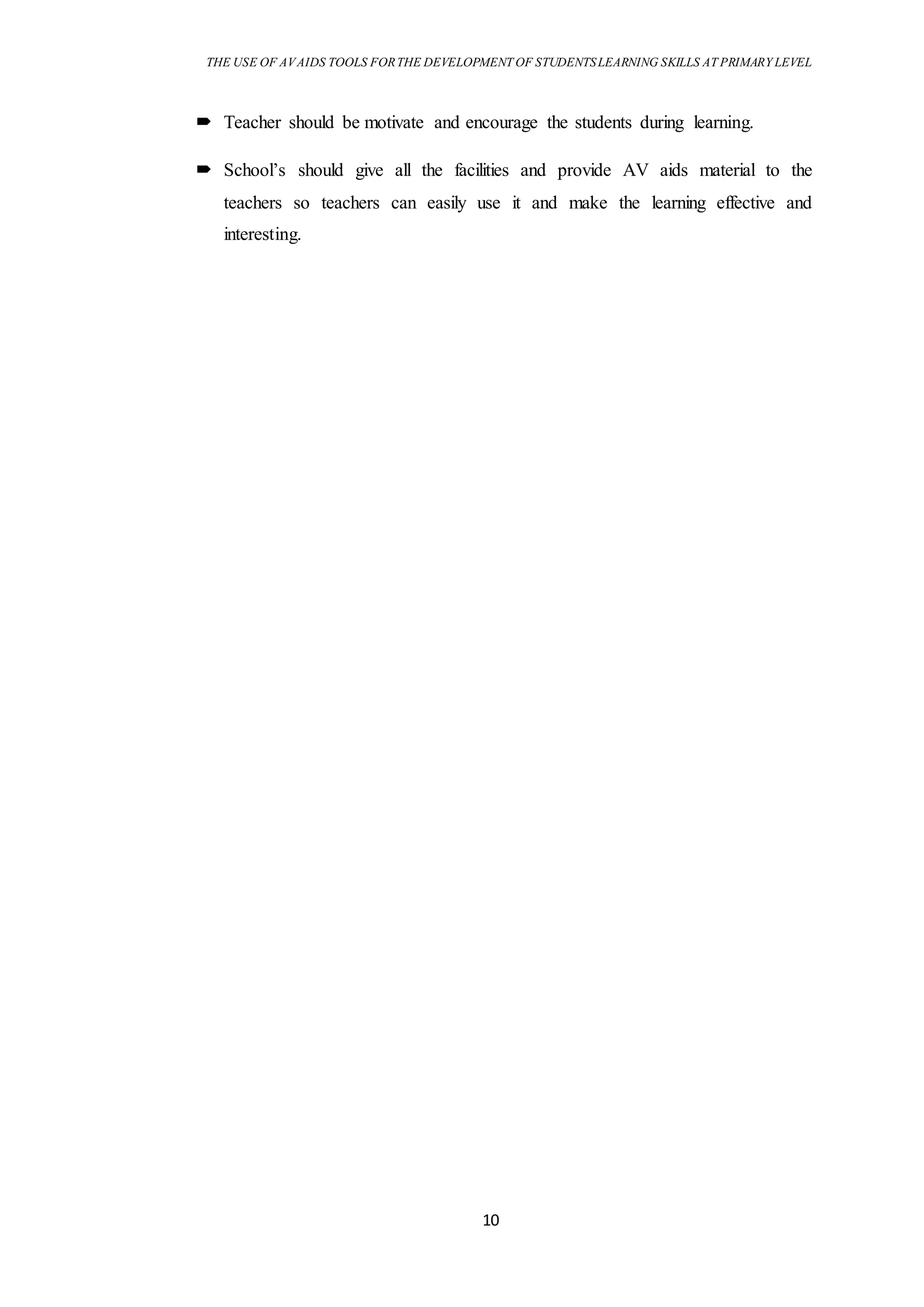 THE USE OF AVAIDS TOOLS FORTHE DEVELOPMENT OF STUDENTSLEARNING SKILLS AT PRIMARY LEVEL
10
 Teacher should be motivate and encourage the students during learning.
 School’s should give all the facilities and provide AV aids material to the
teachers so teachers can easily use it and make the learning effective and
interesting.
 