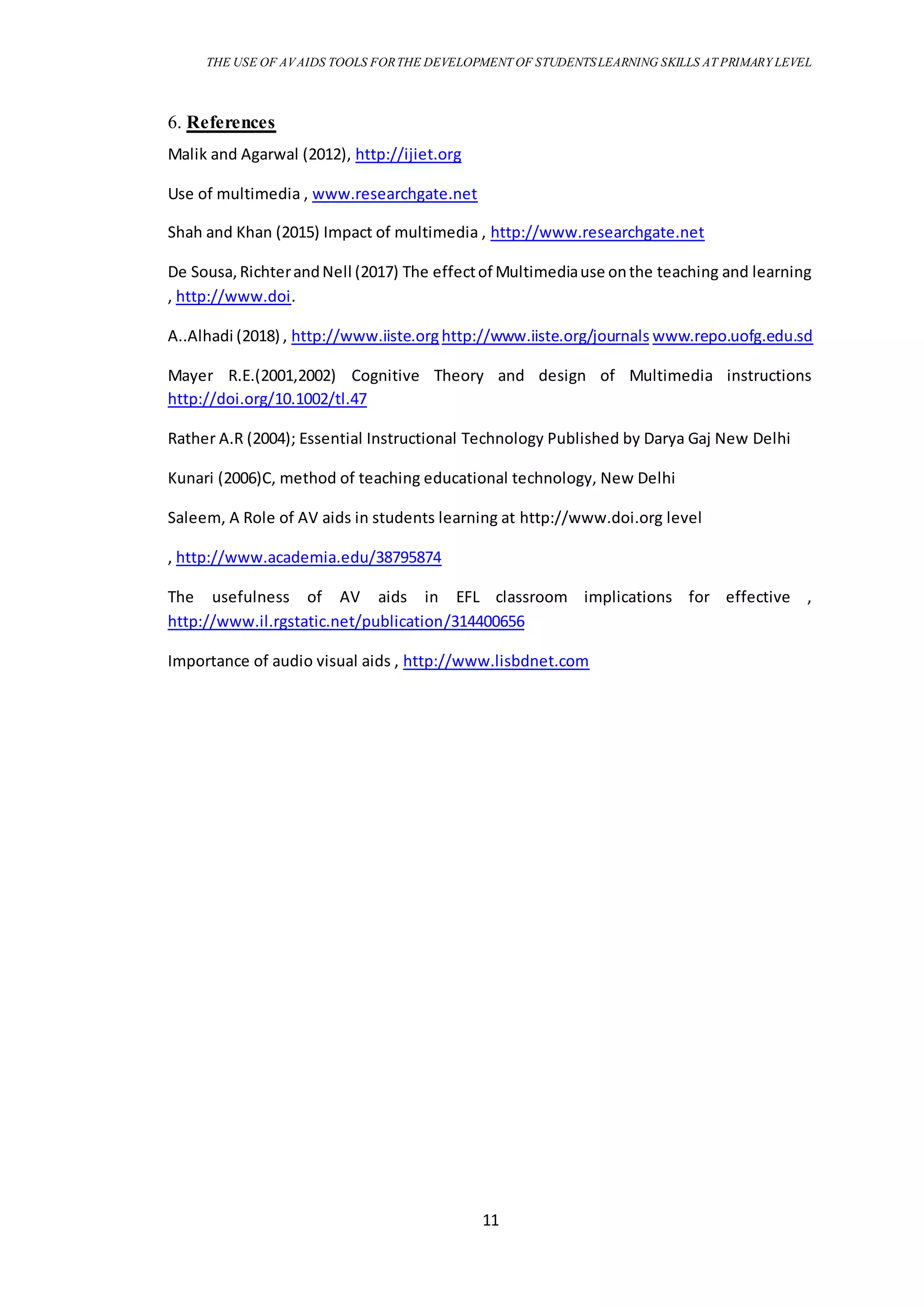 THE USE OF AVAIDS TOOLS FORTHE DEVELOPMENT OF STUDENTSLEARNING SKILLS AT PRIMARY LEVEL
11
6. References
Malik and Agarwal (2012), http://ijiet.org
Use of multimedia , www.researchgate.net
Shah and Khan (2015) Impact of multimedia , http://www.researchgate.net
De Sousa,RichterandNell (2017) The effectof Multimediause onthe teaching and learning
, http://www.doi.
A..Alhadi (2018) , http://www.iiste.orghttp://www.iiste.org/journals www.repo.uofg.edu.sd
Mayer R.E.(2001,2002) Cognitive Theory and design of Multimedia instructions
http://doi.org/10.1002/tl.47
Rather A.R (2004); Essential Instructional Technology Published by Darya Gaj New Delhi
Kunari (2006)C, method of teaching educational technology, New Delhi
Saleem, A Role of AV aids in students learning at http://www.doi.org level
, http://www.academia.edu/38795874
The usefulness of AV aids in EFL classroom implications for effective ,
http://www.il.rgstatic.net/publication/314400656
Importance of audio visual aids , http://www.lisbdnet.com
 