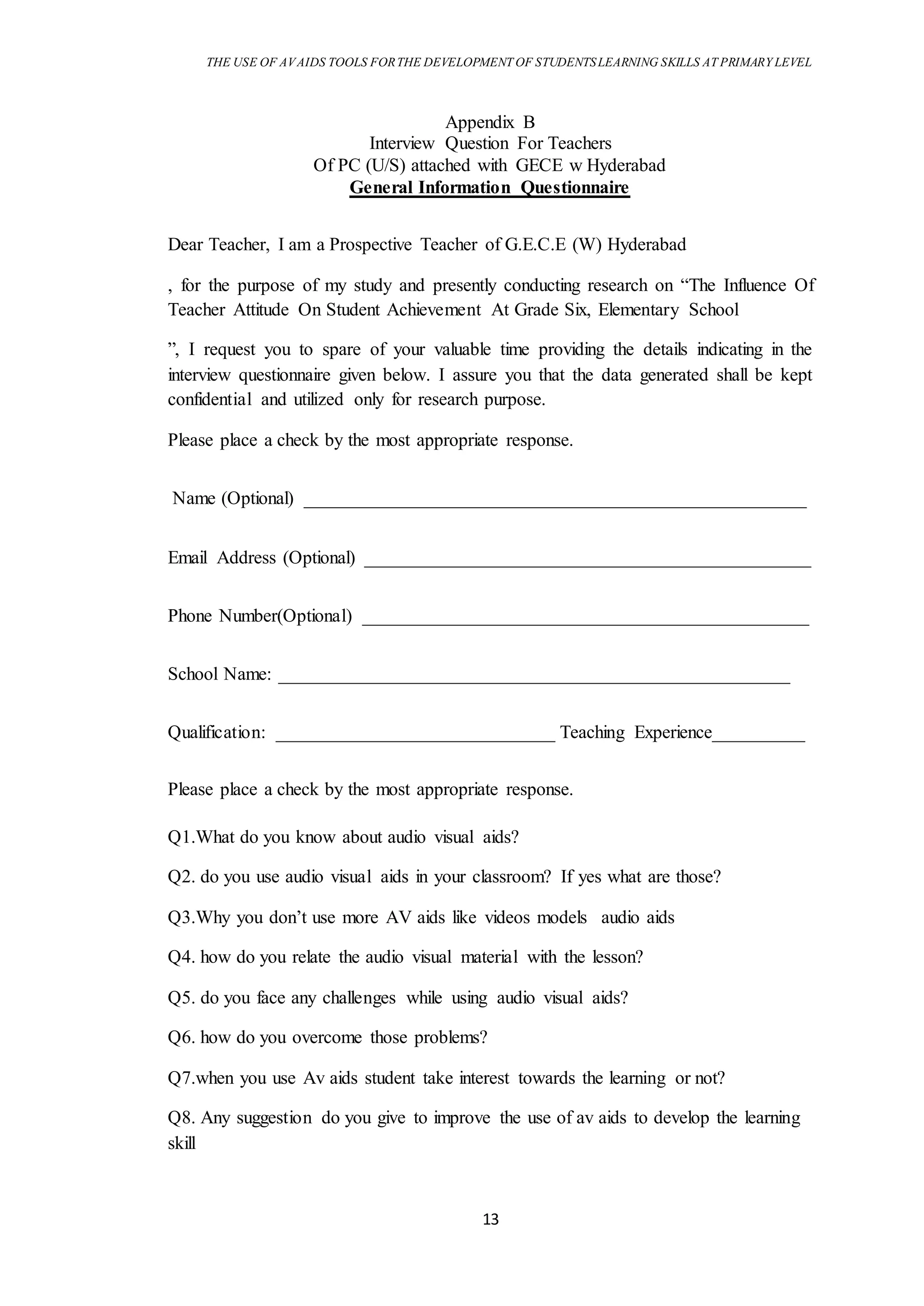 THE USE OF AVAIDS TOOLS FORTHE DEVELOPMENT OF STUDENTSLEARNING SKILLS AT PRIMARY LEVEL
13
Appendix B
Interview Question For Teachers
Of PC (U/S) attached with GECE w Hyderabad
General Information Questionnaire
Dear Teacher, I am a Prospective Teacher of G.E.C.E (W) Hyderabad
, for the purpose of my study and presently conducting research on “The Influence Of
Teacher Attitude On Student Achievement At Grade Six, Elementary School
”, I request you to spare of your valuable time providing the details indicating in the
interview questionnaire given below. I assure you that the data generated shall be kept
confidential and utilized only for research purpose.
Please place a check by the most appropriate response.
Name (Optional) ______________________________________________________
Email Address (Optional) ________________________________________________
Phone Number(Optional) ________________________________________________
School Name: _______________________________________________________
Qualification: ______________________________ Teaching Experience__________
Please place a check by the most appropriate response.
Q1.What do you know about audio visual aids?
Q2. do you use audio visual aids in your classroom? If yes what are those?
Q3.Why you don’t use more AV aids like videos models audio aids
Q4. how do you relate the audio visual material with the lesson?
Q5. do you face any challenges while using audio visual aids?
Q6. how do you overcome those problems?
Q7.when you use Av aids student take interest towards the learning or not?
Q8. Any suggestion do you give to improve the use of av aids to develop the learning
skill
 
