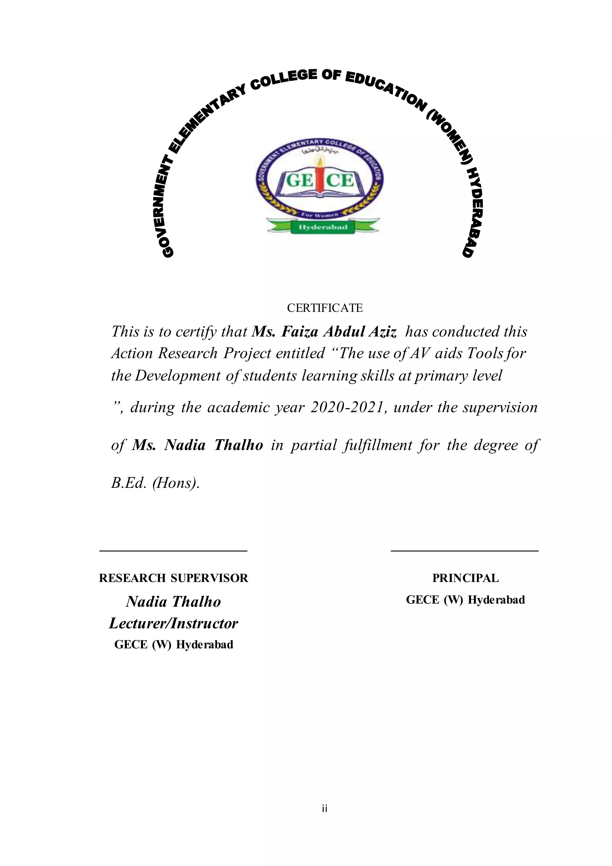 ii
CERTIFICATE
This is to certify that Ms. Faiza Abdul Aziz has conducted this
Action Research Project entitled “The use of AV aids Tools for
the Development of students learning skills at primary level
”, during the academic year 2020-2021, under the supervision
of Ms. Nadia Thalho in partial fulfillment for the degree of
B.Ed. (Hons).
RESEARCH SUPERVISOR
Nadia Thalho
Lecturer/Instructor
GECE (W) Hyderabad
PRINCIPAL
GECE (W) Hyderabad
 