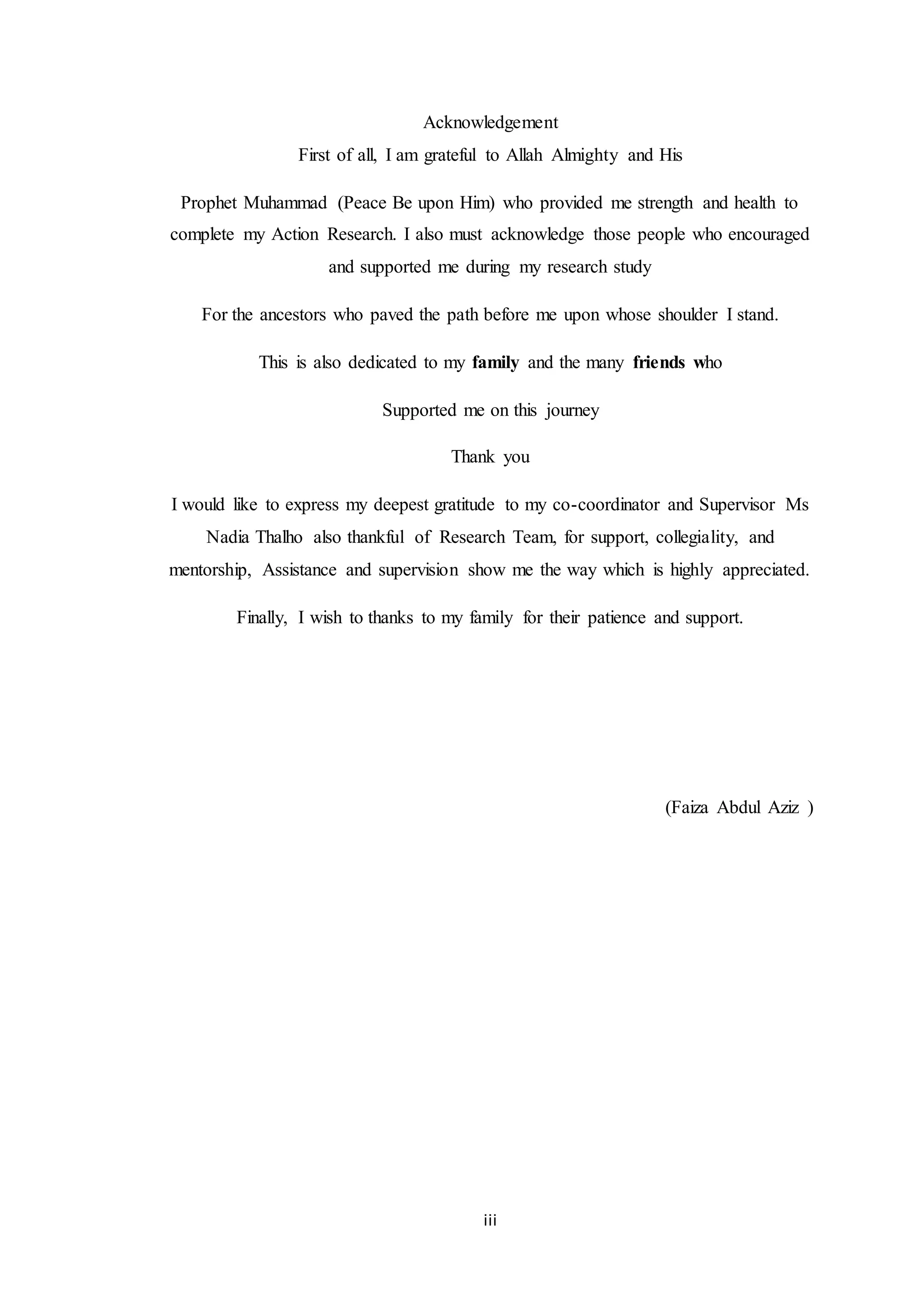 iii
Acknowledgement
First of all, I am grateful to Allah Almighty and His
Prophet Muhammad (Peace Be upon Him) who provided me strength and health to
complete my Action Research. I also must acknowledge those people who encouraged
and supported me during my research study
For the ancestors who paved the path before me upon whose shoulder I stand.
This is also dedicated to my family and the many friends who
Supported me on this journey
Thank you
I would like to express my deepest gratitude to my co-coordinator and Supervisor Ms
Nadia Thalho also thankful of Research Team, for support, collegiality, and
mentorship, Assistance and supervision show me the way which is highly appreciated.
Finally, I wish to thanks to my family for their patience and support.
(Faiza Abdul Aziz )
 