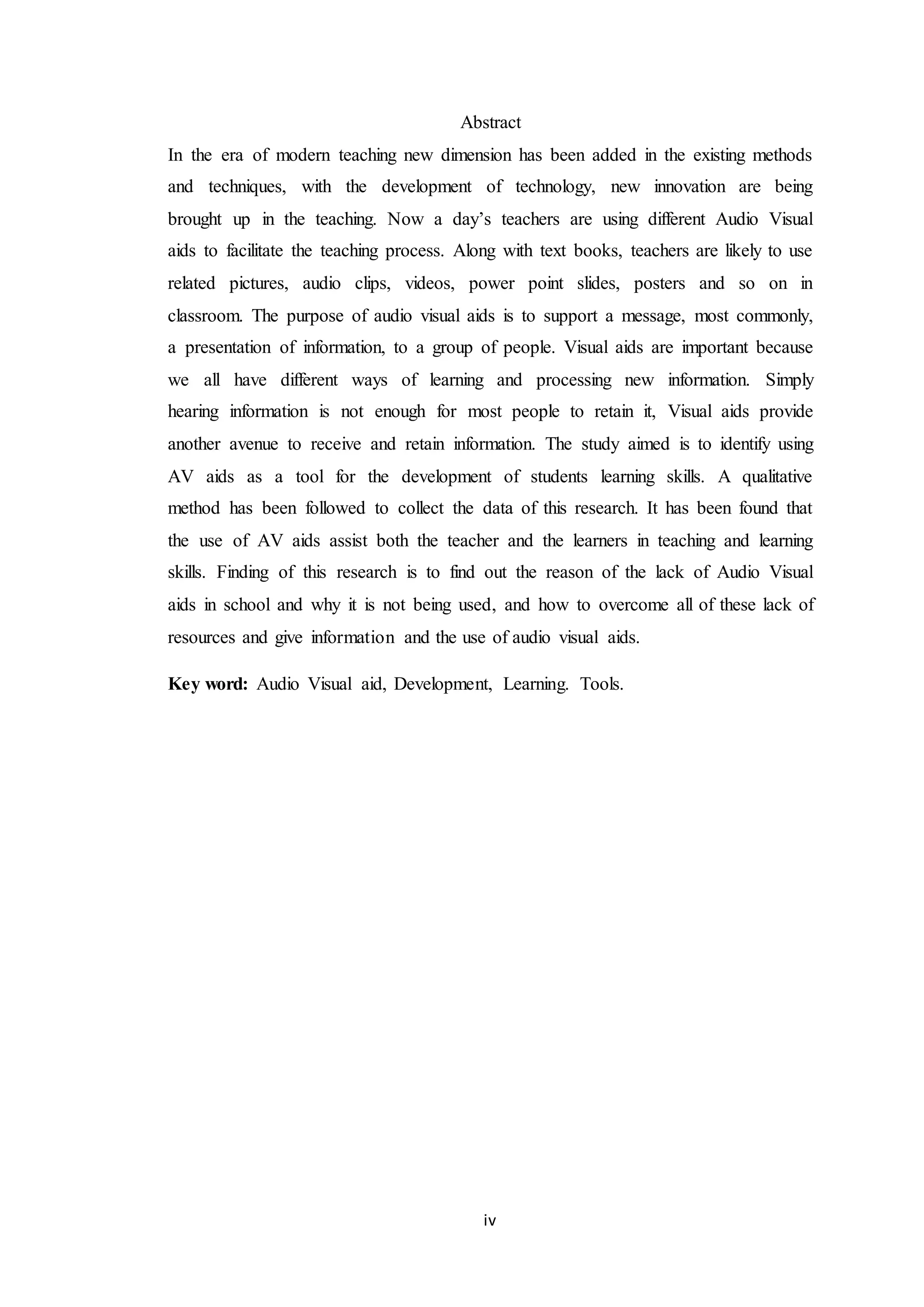 iv
Abstract
In the era of modern teaching new dimension has been added in the existing methods
and techniques, with the development of technology, new innovation are being
brought up in the teaching. Now a day’s teachers are using different Audio Visual
aids to facilitate the teaching process. Along with text books, teachers are likely to use
related pictures, audio clips, videos, power point slides, posters and so on in
classroom. The purpose of audio visual aids is to support a message, most commonly,
a presentation of information, to a group of people. Visual aids are important because
we all have different ways of learning and processing new information. Simply
hearing information is not enough for most people to retain it, Visual aids provide
another avenue to receive and retain information. The study aimed is to identify using
AV aids as a tool for the development of students learning skills. A qualitative
method has been followed to collect the data of this research. It has been found that
the use of AV aids assist both the teacher and the learners in teaching and learning
skills. Finding of this research is to find out the reason of the lack of Audio Visual
aids in school and why it is not being used, and how to overcome all of these lack of
resources and give information and the use of audio visual aids.
Key word: Audio Visual aid, Development, Learning. Tools.
 