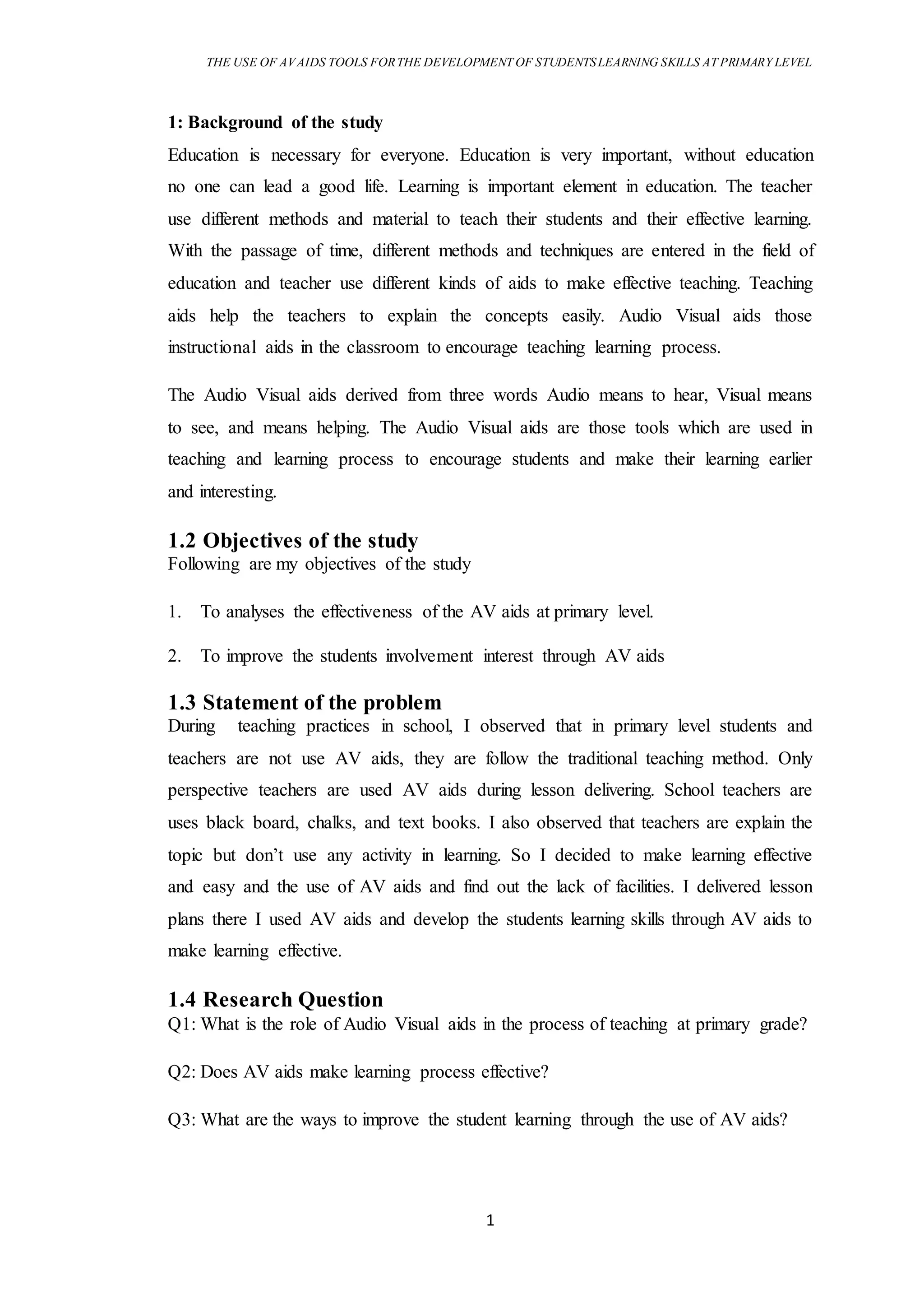 THE USE OF AVAIDS TOOLS FORTHE DEVELOPMENT OF STUDENTSLEARNING SKILLS AT PRIMARY LEVEL
1
1: Background of the study
Education is necessary for everyone. Education is very important, without education
no one can lead a good life. Learning is important element in education. The teacher
use different methods and material to teach their students and their effective learning.
With the passage of time, different methods and techniques are entered in the field of
education and teacher use different kinds of aids to make effective teaching. Teaching
aids help the teachers to explain the concepts easily. Audio Visual aids those
instructional aids in the classroom to encourage teaching learning process.
The Audio Visual aids derived from three words Audio means to hear, Visual means
to see, and means helping. The Audio Visual aids are those tools which are used in
teaching and learning process to encourage students and make their learning earlier
and interesting.
1.2 Objectives of the study
Following are my objectives of the study
1. To analyses the effectiveness of the AV aids at primary level.
2. To improve the students involvement interest through AV aids
1.3 Statement of the problem
During teaching practices in school, I observed that in primary level students and
teachers are not use AV aids, they are follow the traditional teaching method. Only
perspective teachers are used AV aids during lesson delivering. School teachers are
uses black board, chalks, and text books. I also observed that teachers are explain the
topic but don’t use any activity in learning. So I decided to make learning effective
and easy and the use of AV aids and find out the lack of facilities. I delivered lesson
plans there I used AV aids and develop the students learning skills through AV aids to
make learning effective.
1.4 Research Question
Q1: What is the role of Audio Visual aids in the process of teaching at primary grade?
Q2: Does AV aids make learning process effective?
Q3: What are the ways to improve the student learning through the use of AV aids?
 