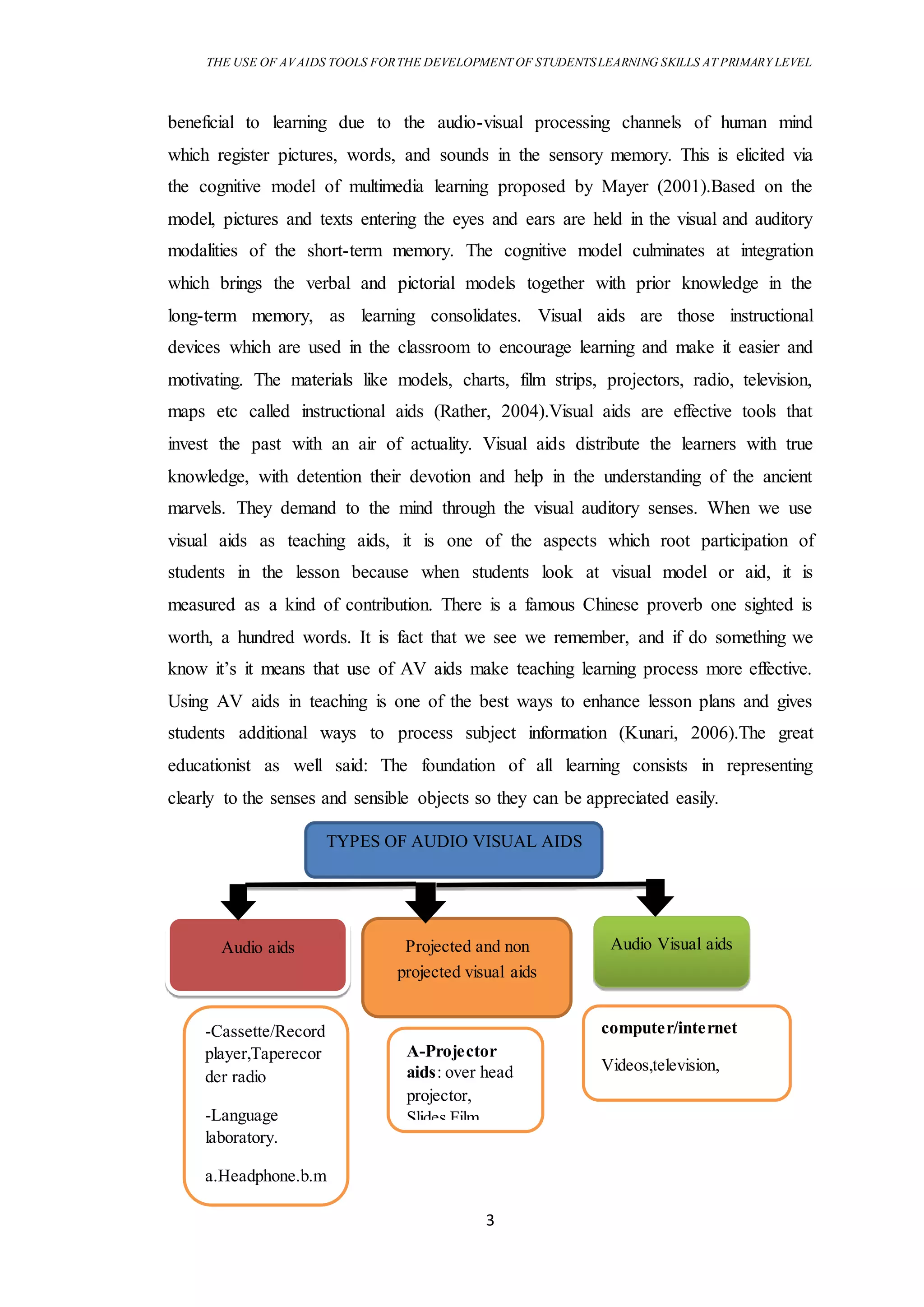 THE USE OF AVAIDS TOOLS FORTHE DEVELOPMENT OF STUDENTSLEARNING SKILLS AT PRIMARY LEVEL
3
beneficial to learning due to the audio-visual processing channels of human mind
which register pictures, words, and sounds in the sensory memory. This is elicited via
the cognitive model of multimedia learning proposed by Mayer (2001).Based on the
model, pictures and texts entering the eyes and ears are held in the visual and auditory
modalities of the short-term memory. The cognitive model culminates at integration
which brings the verbal and pictorial models together with prior knowledge in the
long-term memory, as learning consolidates. Visual aids are those instructional
devices which are used in the classroom to encourage learning and make it easier and
motivating. The materials like models, charts, film strips, projectors, radio, television,
maps etc called instructional aids (Rather, 2004).Visual aids are effective tools that
invest the past with an air of actuality. Visual aids distribute the learners with true
knowledge, with detention their devotion and help in the understanding of the ancient
marvels. They demand to the mind through the visual auditory senses. When we use
visual aids as teaching aids, it is one of the aspects which root participation of
students in the lesson because when students look at visual model or aid, it is
measured as a kind of contribution. There is a famous Chinese proverb one sighted is
worth, a hundred words. It is fact that we see we remember, and if do something we
know it’s it means that use of AV aids make teaching learning process more effective.
Using AV aids in teaching is one of the best ways to enhance lesson plans and gives
students additional ways to process subject information (Kunari, 2006).The great
educationist as well said: The foundation of all learning consists in representing
clearly to the senses and sensible objects so they can be appreciated easily.
TYPES OF AUDIO VISUAL AIDS
Audio aids Projected and non
projected visual aids
Audio Visual aids
-Cassette/Record
player,Taperecor
der radio
-Language
laboratory.
a.Headphone.b.m
icrophone.
A-Projector
aids: over head
projector,
Slides,Film
computer/internet
Videos,television,
movies
 
