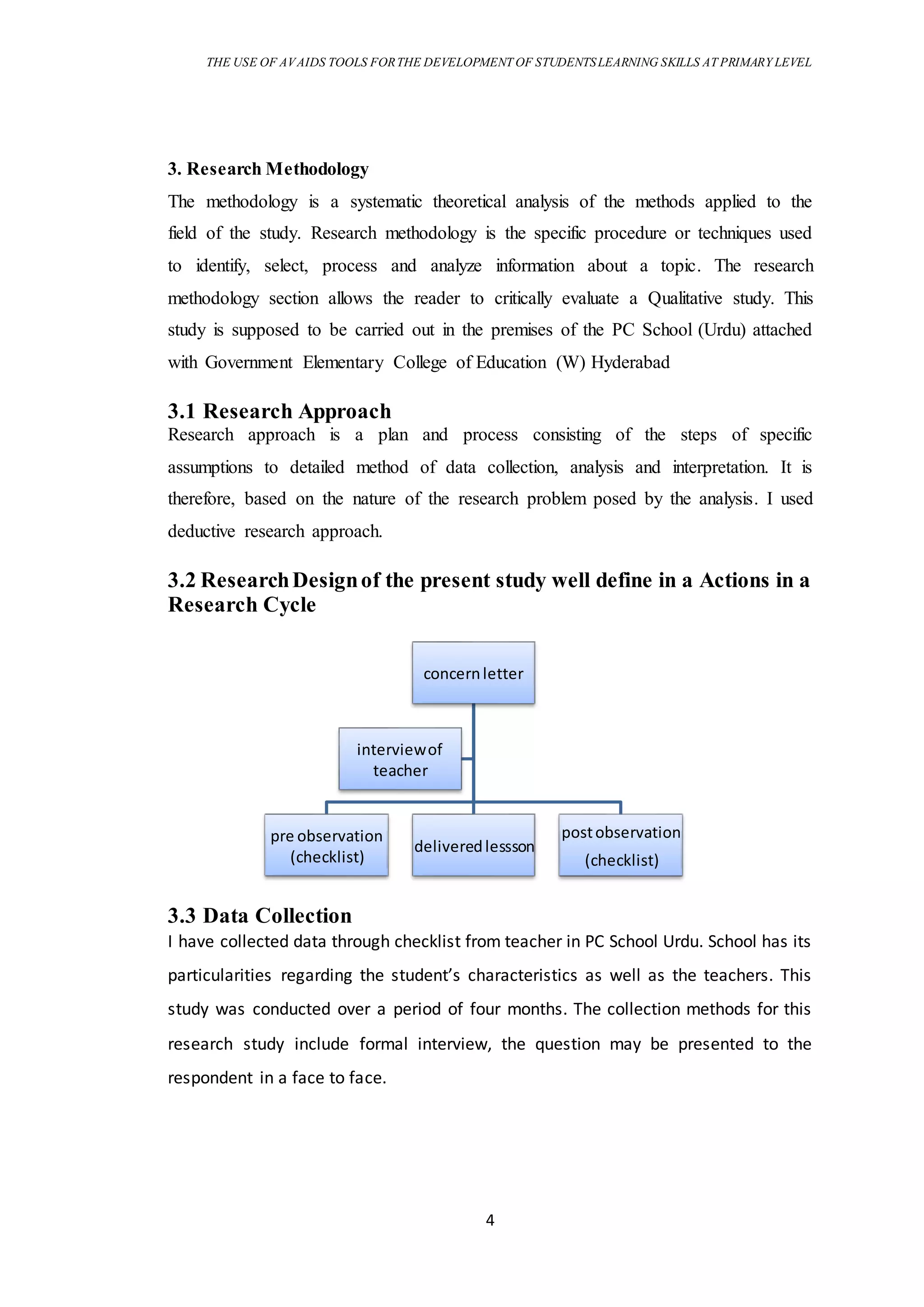 THE USE OF AVAIDS TOOLS FORTHE DEVELOPMENT OF STUDENTSLEARNING SKILLS AT PRIMARY LEVEL
4
3. Research Methodology
The methodology is a systematic theoretical analysis of the methods applied to the
field of the study. Research methodology is the specific procedure or techniques used
to identify, select, process and analyze information about a topic. The research
methodology section allows the reader to critically evaluate a Qualitative study. This
study is supposed to be carried out in the premises of the PC School (Urdu) attached
with Government Elementary College of Education (W) Hyderabad
3.1 Research Approach
Research approach is a plan and process consisting of the steps of specific
assumptions to detailed method of data collection, analysis and interpretation. It is
therefore, based on the nature of the research problem posed by the analysis. I used
deductive research approach.
3.2 ResearchDesignof the present study well define in a Actions in a
Research Cycle
3.3 Data Collection
I have collected data through checklist from teacher in PC School Urdu. School has its
particularities regarding the student’s characteristics as well as the teachers. This
study was conducted over a period of four months. The collection methods for this
research study include formal interview, the question may be presented to the
respondent in a face to face.
concernletter
pre observation
(checklist)
deliveredlessson
postobservation
(checklist)
interviewof
teacher
 