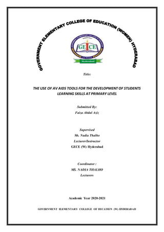 Title:
THE USE OF AV AIDS TOOLS FOR THE DEVELOPMENT OF STUDENTS
LEARNING SKILLS AT PRIMARY LEVEL
Submitted By:
Faiza Abdul Aziz
Supervised
Ms. Nadia Thalho
Lecturer/Instructor
GECE (W) Hyderabad
Coordinator :
MS. NADIA THALHO
Lecturers
Academic Year 2020-2021
GOVERNMENT ELEMENTARY COLLEGE OF DUCATION (W) HYDERABAD
 