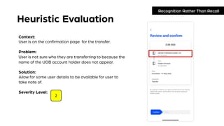 Heuristic Evaluation
Recognition Rather Than Recall
Context:
User is on the confirmation page for the transfer.
Problem:
User is not sure who they are transferring to because the
name of the UOB account holder does not appear.
Solution:
Allow for some user details to be available for user to
take note of.
Severity Level:
2
 