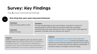 Survey: Key Findings
Top 4 most interesting findings
One thing that users want improved/enhanced
4
Interface
Main functions within a click
Interface
Elderly friendly
Feature
Maybe a customization of where certain elements
appear on the home screen. Currently the balance and
actions such as ‘Paynow’ appear towards the top half of
the screen. If certain actions were placed comfortably, it
would be easier to navigate using one finger.
Interface
For the overall design to be more intuitive, currently it's more of a
guessing game, and the above processes (referring to banking
activities) are only easy because the user is used to them. (this begs the
question, if familiar, why not choose ‘very easy’?)
Feature
Safety mechanism against scam cos scam is quite
rampant now (interesting insight when compared to
contextual inquiry - is having scam notifications /
prompts every other transaction step equivalent to a
safety mechanism or is it just to protect the bank?)
 