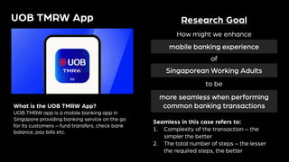UOB TMRW App
What is the UOB TMRW App?
UOB TMRW app is a mobile banking app in
Singapore providing banking service on the go
for its customers – fund transfers, check bank
balance, pay bills etc.
Research Goal
How might we enhance
mobile banking experience
of
Singaporean Working Adults
to be
more seamless when performing
common banking transactions
Seamless in this case refers to:
1. Complexity of the transaction – the
simpler the better
2. The total number of steps – the lesser
the required steps, the better
 