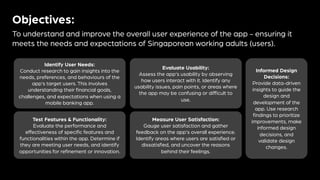 Objectives:
To understand and improve the overall user experience of the app - ensuring it
meets the needs and expectations of Singaporean working adults (users).
Identify User Needs:
Conduct research to gain insights into the
needs, preferences, and behaviours of the
app's target users. This involves
understanding their financial goals,
challenges, and expectations when using a
mobile banking app.
Evaluate Usability:
Assess the app's usability by observing
how users interact with it. Identify any
usability issues, pain points, or areas where
the app may be confusing or difficult to
use.
Test Features & Functionality:
Evaluate the performance and
effectiveness of specific features and
functionalities within the app. Determine if
they are meeting user needs, and identify
opportunities for refinement or innovation.
Measure User Satisfaction:
Gauge user satisfaction and gather
feedback on the app's overall experience.
Identify areas where users are satisfied or
dissatisfied, and uncover the reasons
behind their feelings.
Informed Design
Decisions:
Provide data-driven
insights to guide the
design and
development of the
app. Use research
findings to prioritize
improvements, make
informed design
decisions, and
validate design
changes.
 