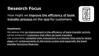 Research Focus
How might we improve the efficiency of bank
transfer process on the app for customers.
We believe that an improvement in the efficiency of bank transfer activity
will be achieved if customers that often do bank transfers
can successfully complete their transaction in a shorter time and/or lesser
steps with enhancements to the home screen and especially the bank
transfer functions/features.
Hypothesis:
 