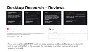 Desktop Research - Reviews
These reviews of the UOB TMRW app, from Apple app store and Google Play store, mentions the
‘lack of care’ for the UIUX of the app. Also, the most basic of function, bank transfers, is not
‘seamless’ and rigid.
 