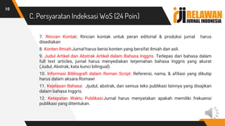 C. Persyaratan Indeksasi WoS (24 Poin)
7. Rincian Kontak: Rincian kontak untuk peran editorial & produksi jurnal harus
disediakan
8. Konten Ilmiah:Jurnal harus berisi konten yang bersifat ilmiah dan asli.
9. Judul Artikel dan Abstrak Artikel dalam Bahasa Inggris. Terlepas dari bahasa dalam
full text articles, jurnal harus menyediakan terjemahan bahasa Inggris yang akurat
(Judul, Abstrak, kata kunci bilingual).
10. Informasi Bibliografi dalam Roman Script: Referensi, nama, & afiliasi yang dikutip
harus dalam aksara Romawi
11. Kejelasan Bahasa: Jjudul, abstrak, dan semua teks publikasi lainnya yang disajikan
dalam bahasa Inggris.
12. Ketepatan Waktu Publikasi:Jurnal harus menyatakan apakah memiliki frekuensi
publikasi yang ditentukan.
10
 