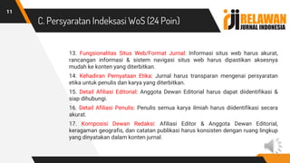 C. Persyaratan Indeksasi WoS (24 Poin)
13. Fungsionalitas Situs Web/Format Jurnal: Informasi situs web harus akurat,
rancangan informasi & sistem navigasi situs web harus dipastikan aksesnya
mudah ke konten yang diterbitkan.
14. Kehadiran Pernyataan Etika: Jurnal harus transparan mengenai persyaratan
etika untuk penulis dan karya yang diterbitkan.
15. Detail Afiliasi Editorial: Anggota Dewan Editorial harus dapat diidentifikasi &
siap dihubungi.
16. Detail Afiliasi Penulis: Penulis semua karya ilmiah harus diidentifikasi secara
akurat.
17. Komposisi Dewan Redaksi: Afiliasi Editor & Anggota Dewan Editorial,
keragaman geografis, dan catatan publikasi harus konsisten dengan ruang lingkup
yang dinyatakan dalam konten jurnal.
11
 