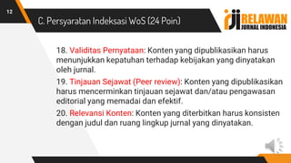 C. Persyaratan Indeksasi WoS (24 Poin)
18. Validitas Pernyataan: Konten yang dipublikasikan harus
menunjukkan kepatuhan terhadap kebijakan yang dinyatakan
oleh jurnal.
19. Tinjauan Sejawat (Peer review): Konten yang dipublikasikan
harus mencerminkan tinjauan sejawat dan/atau pengawasan
editorial yang memadai dan efektif.
20. Relevansi Konten: Konten yang diterbitkan harus konsisten
dengan judul dan ruang lingkup jurnal yang dinyatakan.
12
 