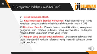 C. Persyaratan Indeksasi WoS (24 Poin)
21. Detail Dukungan Hibah.
22. Kepatuhan pada Standar Komunitas: Kebijakan editorial harus
konsisten dengan praktik terbaik bonafid seperti standar COPE
23.Distribusi Penulis: Penulis harus memiliki afiliasi, keragaman
geografis, dan catatan publikasi yang memvalidasi partisipasi
mereka dalam komunitas ilmiah yang terkait.
24. Kutipan yang Sesuai untuk Referensi: Diharapkan bahwa artikel
tepat mengambil kutipan referensi yang menjadi cakupan untuk
topik penulisan.
13
 