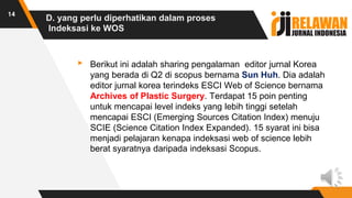 D. yang perlu diperhatikan dalam proses
Indeksasi ke WOS
▸ Berikut ini adalah sharing pengalaman editor jurnal Korea
yang berada di Q2 di scopus bernama Sun Huh. Dia adalah
editor jurnal korea terindeks ESCI Web of Science bernama
Archives of Plastic Surgery. Terdapat 15 poin penting
untuk mencapai level indeks yang lebih tinggi setelah
mencapai ESCI (Emerging Sources Citation Index) menuju
SCIE (Science Citation Index Expanded). 15 syarat ini bisa
menjadi pelajaran kenapa indeksasi web of science lebih
berat syaratnya daripada indeksasi Scopus.
14
 