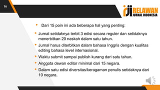 ▸ Dari 15 poin ini ada beberapa hal yang penting:
▸Jurnal setidaknya terbit 3 edisi secara reguler dan setidaknya
menerbitkan 20 naskah dalam satu tahun.
▸Jurnal harus diterbitkan dalam bahasa Inggris dengan kualitas
editing bahasa level internasional.
▸Waktu submit sampai publish kurang dari satu tahun.
▸Anggota dewan editor minimal dari 15 negara.
▸Dalam satu edisi diversitas/keragaman penulis setidaknya dari
10 negara.
16
 