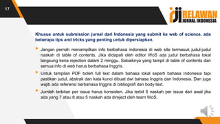 Khusus untuk submission jurnal dari Indonesia yang submit ke web of science. ada
beberapa tips and tricks yang penting untuk dipersiapkan.
▸Jangan pernah menampilkan info berbahasa indonesia di web site termasuk judul-judul
naskah di table of contents. Jika didapati oleh editor WoS ada judul berbahasa lokal
langsung kena rejection dalam 2 minggu. Sebaiknya yang tampil di table of contents dan
semua info di web harus berbahasa Inggris.
▸Untuk tampilan PDF boleh full text dalam bahasa lokal seperti bahasa Indonesia tapi
pastikan judul, abstrak dan kata kunci dibuat dwi bahasa Inggris dan Indonesia. Dan juga
wajib ada referensi berbahasa Inggris di bibliografi dan body text.
▸Jumlah terbitan per issue harus konsisten. Jika terbit 6 naskah per issue dari awal jika
ada yang 7 atau 8 atau 5 naskah ada direject oleh team WoS.
17
 