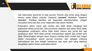 Cek betul-betul grammar di web journal. Pernah ada jurnal yang direject
karena salah dalam menulis ”research consent” dituliskan ”research
concern”. Pastikan identitas asli responden disembunyikan. Jangan
menyebut nama asli dan umur responden tapi seizin mereka.
Publication ethics harus ada novelty dan tidak boleh mengkopi dari
publication ethics jurnal lain. Semua bentuk rejection dari editor WoS selalu
mengatakan publication ethics tidak boleh meniru dari jurnal lain tapi
sayangnya team WoS tidak pernah menyebutkan seperti apa contoh poin
ideal. Dibandingkan dengan team Scopus mereka lebih mudah dan ringan
dalam menyatakan syarat journal inclusion dan sebagai indexing
internasional kita bisa belajar setidaknya ada tujuh poin yang idealnya
dinyatakan dalam laman publication ethics.
18
 