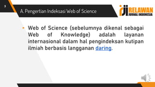 A. Pengertian Indeksasi Web of Science
▸ Web of Science (sebelumnya dikenal sebagai
Web of Knowledge) adalah layanan
internasional dalam hal pengindeksan kutipan
ilmiah berbasis langganan daring.
3
 
