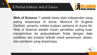 B. Manfaat Indeksasi Web of Science
Web of Science ™ adalah basis data independen yang
paling terpercaya di dunia. Menurut Dr Eugene
Garfield, penemu indeks kutipan pertama di dunia ibi,
Web of Science adalah mesin penelitian paling kuat,
mengirimkan ke perpustakaan Anda dengan data
publikasi dan kutipan terbaik untuk penemuan, akses,
dan penilaian yang terpercaya.
5
 