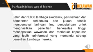 Manfaat Indeksasi Web of Science
Lebih dari 9.000 lembaga akademik, perusahaan dan
pemerintah terkemuka dan jutaan peneliti
mempercayai jaringan ilmu pengetahuan untuk
menghasilkan penelitian berkualitas tinggi,
mendapatkan wawasan dan membuat keputusan
yang lebih terinformasi yang memandu strategi
penelitian Lembaga mereka.
6
 