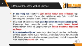 B. Manfaat Indeksasi Web of Science
▸ Di sisi yang lain sejatinya ESCI sudah masuk core collection tapi
belum punya Impact Factor dan setidaknya ada Point positif jika
sebuah jurnal terindeks di ESCI Web of Science:
▸ ESCI Web of Science adalah jalan lain untuk internasionalisasi jurnal.
Khususnya bagi pengelola jurnal yang masih belum berani
mendaftarkan jurnal ke Scopus/mungkin sudah mendaftar tapi kena
embargo.
▸ Internasionalisasi jurnal maksudnya akan banyak peminat dari Foreign
authors seperti: Turki, Rusia, Pakistan, Arab Saudi, China, Iran, Thailand
& Malaysia yang tertarik dan menganggap tinggi produk apapun dari
WoS meskipun sekadar ESCI WoS.
8
 