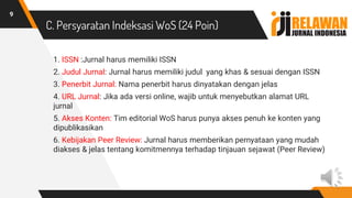 C. Persyaratan Indeksasi WoS (24 Poin)
9
1. ISSN :Jurnal harus memiliki ISSN
2. Judul Jurnal: Jurnal harus memiliki judul yang khas & sesuai dengan ISSN
3. Penerbit Jurnal: Nama penerbit harus dinyatakan dengan jelas
4. URL Jurnal: Jika ada versi online, wajib untuk menyebutkan alamat URL
jurnal
5. Akses Konten: Tim editorial WoS harus punya akses penuh ke konten yang
dipublikasikan
6. Kebijakan Peer Review: Jurnal harus memberikan pernyataan yang mudah
diakses & jelas tentang komitmennya terhadap tinjauan sejawat (Peer Review)
 