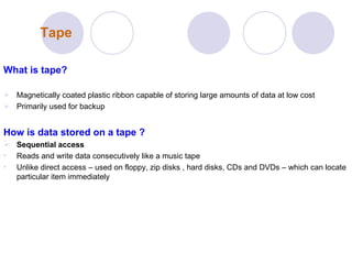 Tape What is tape? Magnetically coated plastic ribbon capable of storing large amounts of data at low cost Primarily used for backup How is data stored on a tape ? Sequential access Reads and write data consecutively like a music tape  Unlike direct access – used on floppy, zip disks , hard disks, CDs and DVDs – which can locate particular item immediately  