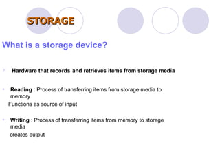 What is a storage device? Hardware that records   and retrieves items from storage media Reading  : Process of transferring items from storage media to memory Functions as source of input  Writing  : Process of transferring items from memory to storage media  creates output STORAGE 