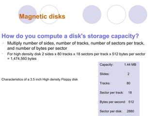 Magnetic disks How do you compute a disk's storage capacity? Multiply number of sides, number of tracks, number of sectors per track, and number of bytes per sector  For high density disk 2 sides x 80 tracks x 18 sectors per track x 512 bytes per sector = 1,474,560 bytes   Characteristics of a 3.5 inch High density Floppy disk Capacity:  1.44 MB Slides:  2 Tracks:  80  Sector per track:  18 Bytes per second:  512 Sector per disk:  2880 