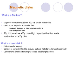Magnetic disks What is a Zip disk ? Magnetic medium that stores 100 MB to 750 MB of data  Used to back up and to transfer files  : backup is duplicate of files, program, or disk in  case of original is lost. Zip disk requires a Zip drive high capacity drive that reads and writes on a Zip disk   What is a hard disk   ? High capacity storage  Consist of several inflexible, circular platters that stores items electronically  Components enclosed in alright, sealed case for protection   