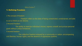What is Freedom ?
1: Defining Freedom:
1 The concept of freedom:
Freedom refers to the state of being unrestricted, unrestrained, and able
to act or think as one desires.
2 Personal freedom:
The ability to exercise individual choices, express oneself, and pursue personal
goals without undue limitations.
3 Societal freedom:
The collective freedom enjoyed by a community or nation, encompassing
civil liberties, human rights, and the absence of oppressive systems.
 